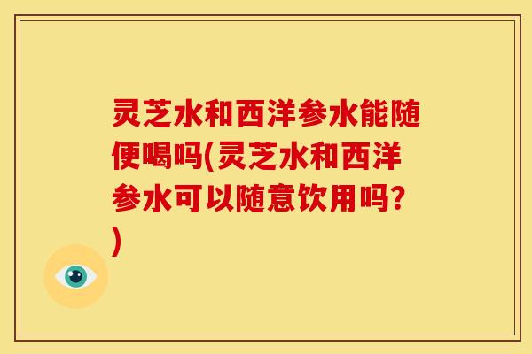 灵芝水和西洋参水能随便喝吗(灵芝水和西洋参水可以随意饮用吗？)