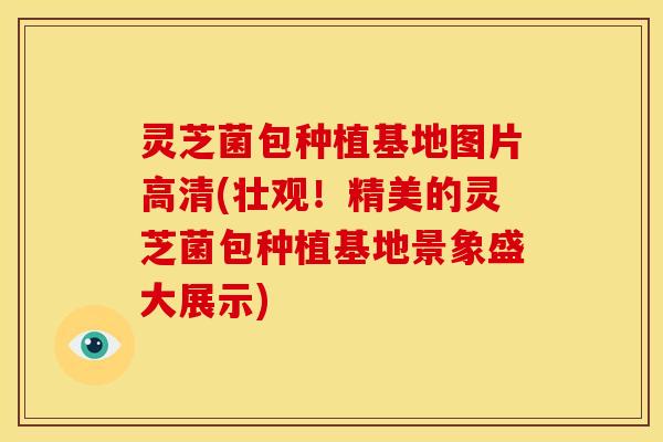 灵芝菌包种植基地图片高清(壮观！精美的灵芝菌包种植基地景象盛大展示)