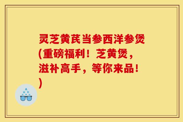 灵芝黄芪当参西洋参煲(重磅福利!芝黄煲,滋补高手,等你来品!)
