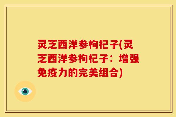 灵芝西洋参枸杞子(灵芝西洋参枸杞子：增强免疫力的完美组合)
