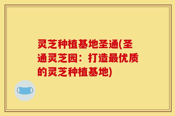 灵芝种植基地圣通(圣通灵芝园：打造最优质的灵芝种植基地)