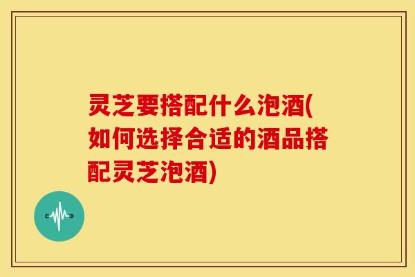 灵芝要搭配什么泡酒(如何选择合适的酒品搭配灵芝泡酒)