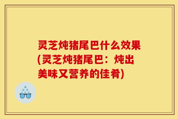 灵芝炖猪尾巴什么效果(灵芝炖猪尾巴:炖出美味又营养的佳肴)