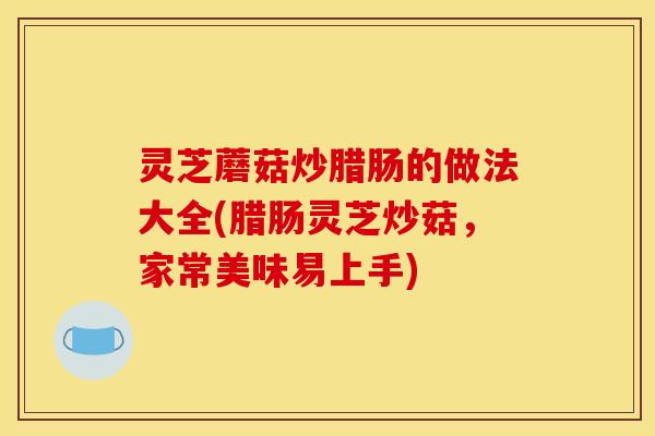 灵芝蘑菇炒腊肠的做法大全(腊肠灵芝炒菇,家常美味易上手)