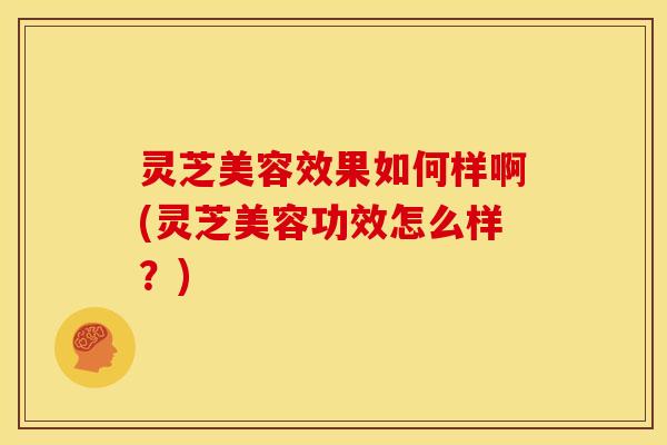 灵芝美容效果如何样啊(灵芝美容功效怎么样?)