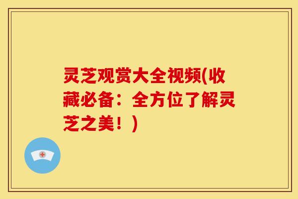 灵芝观赏大全视频(收藏必备:全方位了解灵芝之美!)