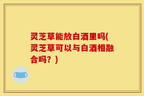 灵芝草能放白酒里吗(灵芝草可以与白酒相融合吗?)