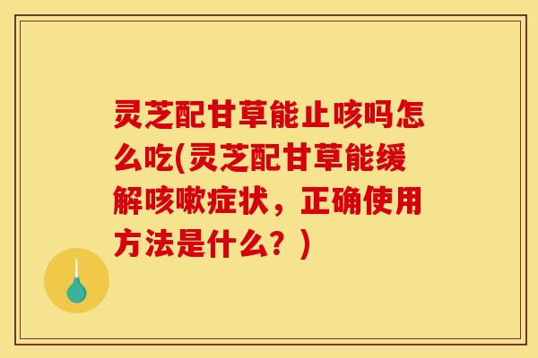 灵芝配甘草能止咳吗怎么吃(灵芝配甘草能缓解咳嗽症状,正确使用方法是什么?)