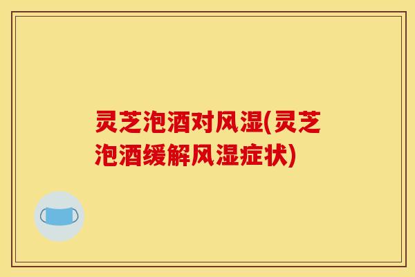 灵芝泡酒对风湿(灵芝泡酒缓解风湿症状)