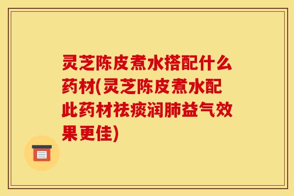 灵芝陈皮煮水搭配什么药材(灵芝陈皮煮水配此药材祛痰润肺益气效果更佳)