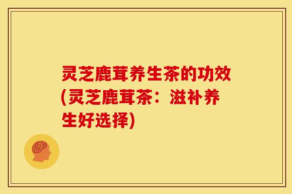 灵芝鹿茸养生茶的功效(灵芝鹿茸茶:滋补养生好选择)