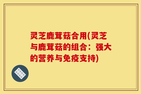 灵芝鹿茸菇合用(灵芝与鹿茸菇的组合:强大的营养与免疫支持)
