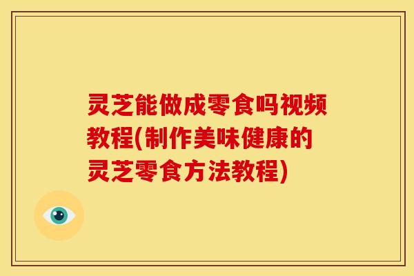 灵芝能做成零食吗视频教程(制作美味健康的灵芝零食方法教程)