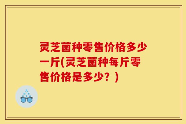 灵芝菌种零售价格多少一斤(灵芝菌种每斤零售价格是多少?)