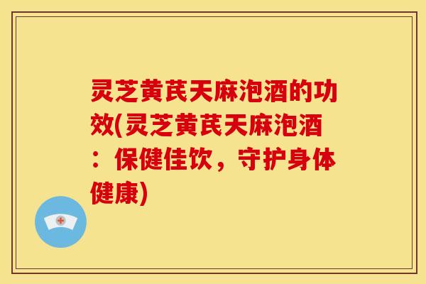 灵芝黄芪天麻泡酒的功效(灵芝黄芪天麻泡酒:保健佳饮,守护身体健康)