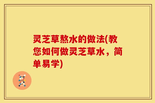 灵芝草熬水的做法(教您如何做灵芝草水,简单易学)