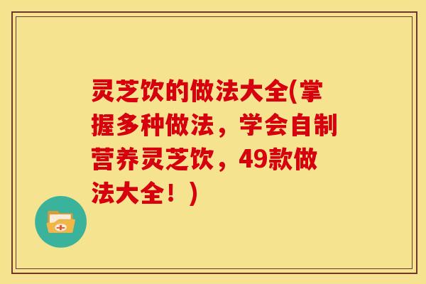 灵芝饮的做法大全(掌握多种做法,学会自制营养灵芝饮,49款做法大全!)