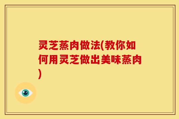 灵芝蒸肉做法(教你如何用灵芝做出美味蒸肉)