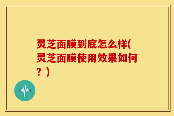 灵芝面膜到底怎么样(灵芝面膜使用效果如何?)
