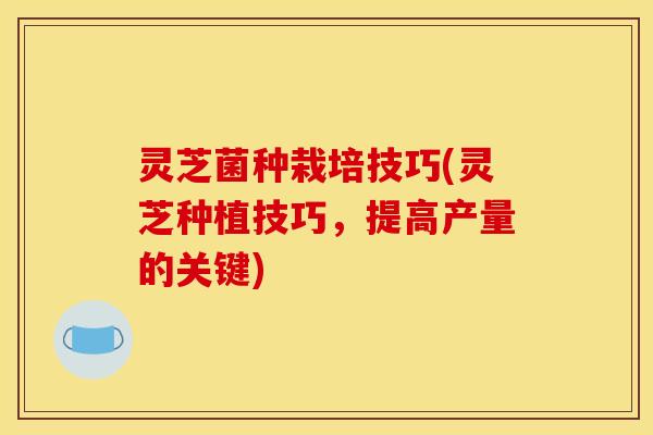 灵芝菌种栽培技巧(灵芝种植技巧，提高产量的关键)