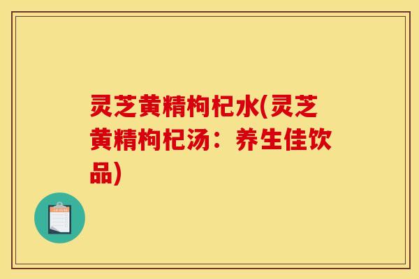灵芝黄精枸杞水(灵芝黄精枸杞汤:养生佳饮品)