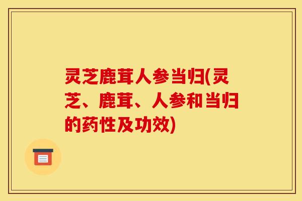 灵芝鹿茸人参当归(灵芝、鹿茸、人参和当归的药性及功效)
