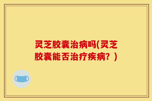 灵芝胶囊治病吗(灵芝胶囊能否治疗疾病？)