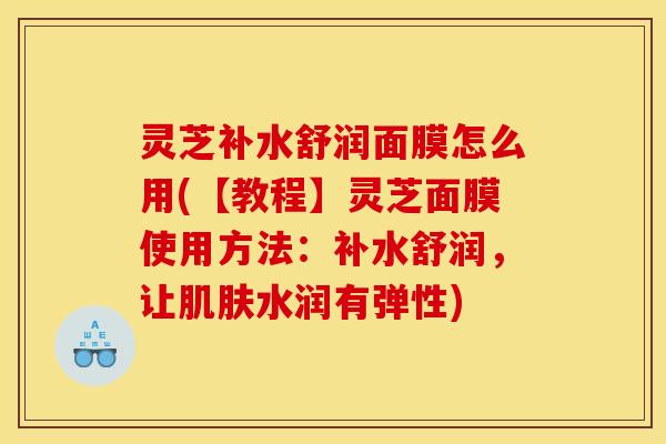 灵芝补水舒润面膜怎么用(【教程】灵芝面膜使用方法:补水舒润,让肌肤水润有弹性)