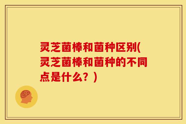 灵芝菌棒和菌种区别(灵芝菌棒和菌种的不同点是什么?)