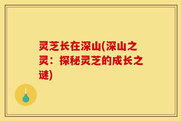灵芝长在深山(深山之灵:探秘灵芝的成长之谜)