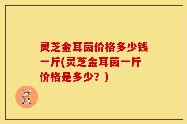灵芝金耳茵价格多少钱一斤(灵芝金耳茵一斤价格是多少？)