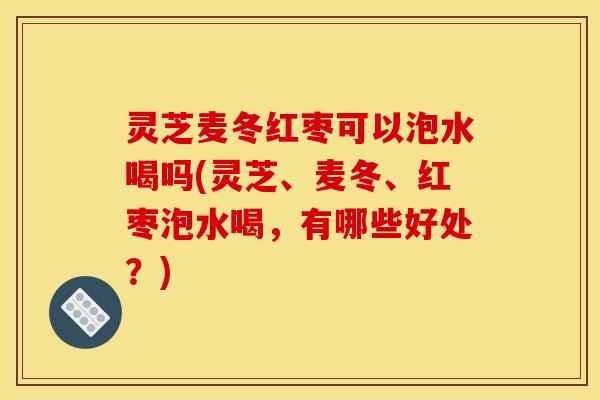 灵芝麦冬红枣可以泡水喝吗(灵芝、麦冬、红枣泡水喝,有哪些好处?)