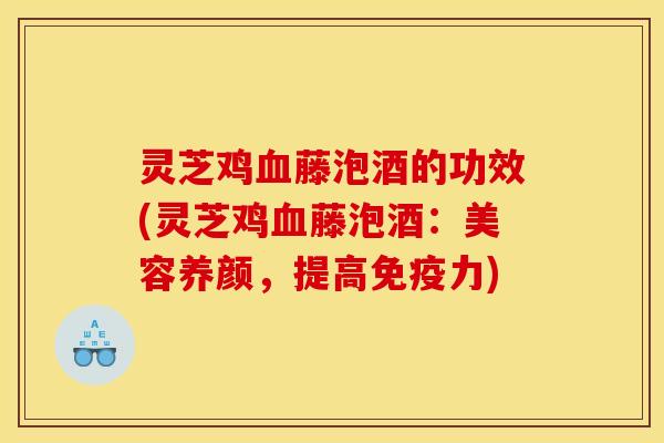 灵芝鸡血藤泡酒的功效(灵芝鸡血藤泡酒:美容养颜,提高免疫力)