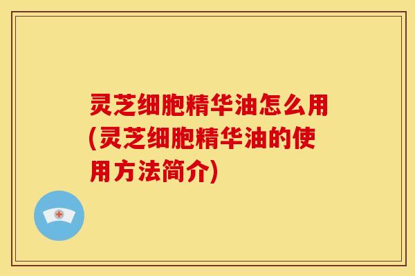 灵芝细胞精华油怎么用(灵芝细胞精华油的使用方法简介)