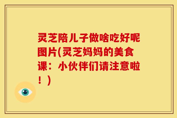 灵芝陪儿子做啥吃好呢图片(灵芝妈妈的美食课：小伙伴们请注意啦！)