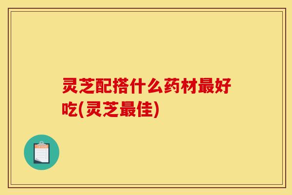 灵芝配搭什么药材最好吃(灵芝最佳)