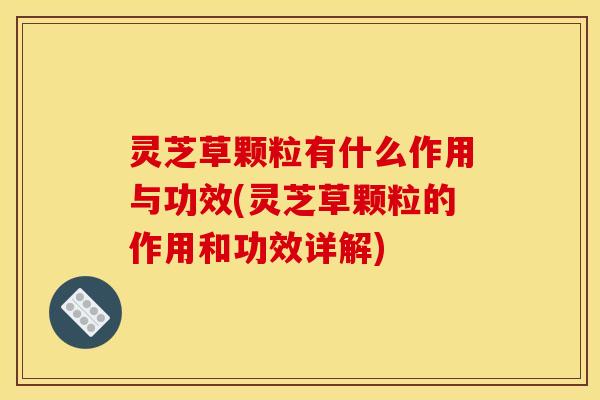 灵芝草颗粒有什么作用与功效(灵芝草颗粒的作用和功效详解)