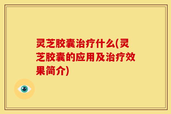 灵芝胶囊治疗什么(灵芝胶囊的应用及治疗效果简介)