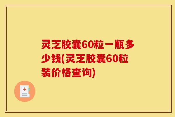 灵芝胶囊60粒一瓶多少钱(灵芝胶囊60粒装价格查询)