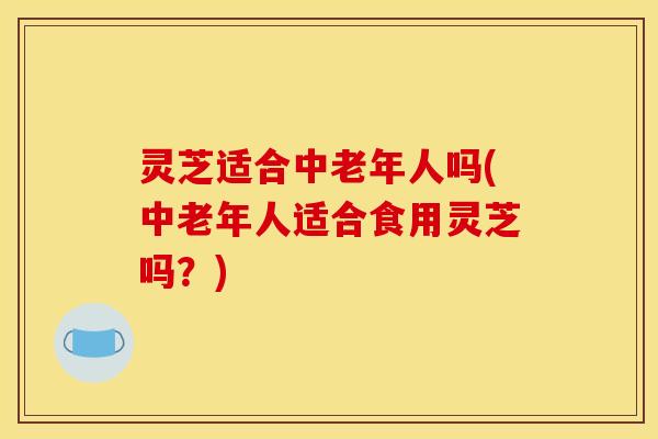 灵芝适合中老年人吗(中老年人适合食用灵芝吗?)