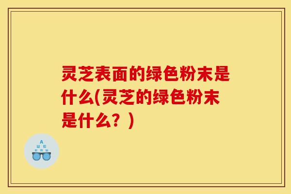 灵芝表面的绿色粉末是什么(灵芝的绿色粉末是什么?)