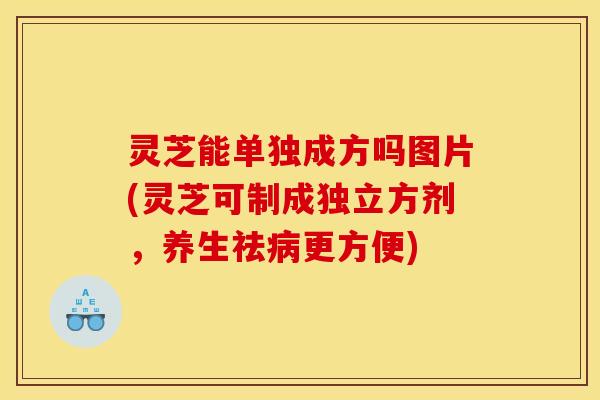 灵芝能单独成方吗图片(灵芝可制成独立方剂，养生祛病更方便)