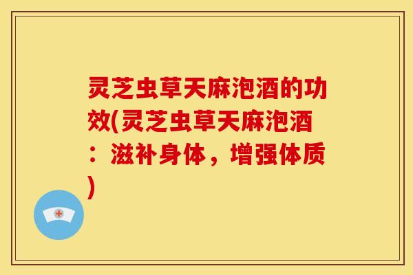 灵芝虫草天麻泡酒的功效(灵芝虫草天麻泡酒：滋补身体，增强体质)