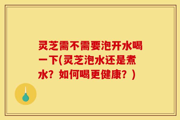 灵芝需不需要泡开水喝一下(灵芝泡水还是煮水?如何喝更健康?)