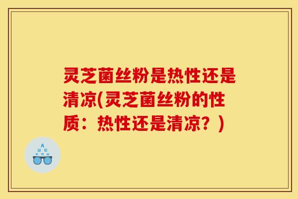 灵芝菌丝粉是热性还是清凉(灵芝菌丝粉的性质：热性还是清凉？)