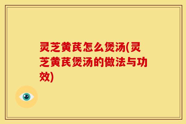 灵芝黄芪怎么煲汤(灵芝黄芪煲汤的做法与功效)