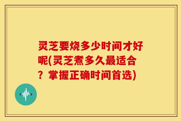 灵芝要烧多少时间才好呢(灵芝煮多久最适合？掌握正确时间首选)