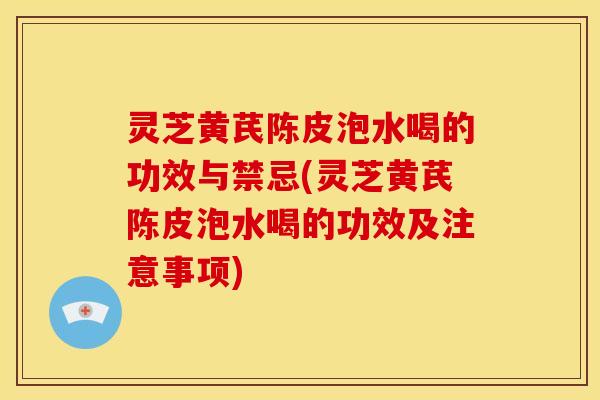 灵芝黄芪陈皮泡水喝的功效与禁忌(灵芝黄芪陈皮泡水喝的功效及注意事项)