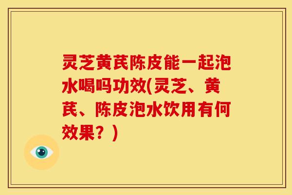 灵芝黄芪陈皮能一起泡水喝吗功效(灵芝、黄芪、陈皮泡水饮用有何效果？)