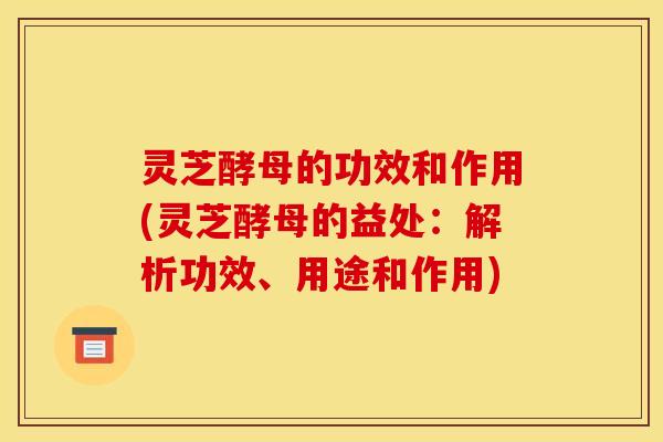 灵芝酵母的功效和作用(灵芝酵母的益处:解析功效、用途和作用)